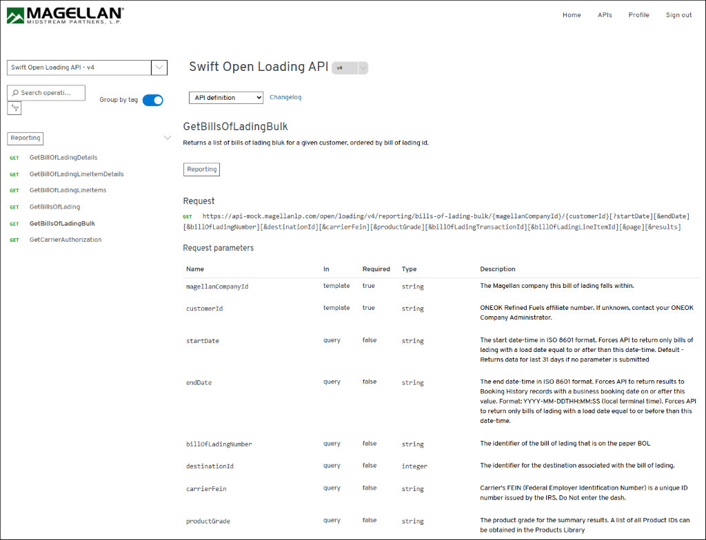 MAGELLAN® 
Home 
APIs 
Profile 
Sign out 
MIDSTREAM PARTNERS, L. P. 
Swift Open Loading API - v4 
Swift Open Loading API 
V4 
O Search operati ... 
Group by tag 
API definition 
Changelog 
GetBillsOfLadingBulk 
Reporting 
Returns a list of bills of lading bluk for a given customer, ordered by bill of lading id. 
GET 
GetBillOfLadingDetails 
Reporting 
GET 
GetBillOfLadingLineItemDetails 
GET 
GetBillOfLadingLineltems 
Request 
GET 
GetBillsOfLading 
GET https://api-mock.magellanlp.com/open/loading/v4/reporting/bills-of-lading-bulk/{magellanCompanyId}/{customerId}[?startDate] [&endDate] 
GET 
GetBillsOfLadingBulk 
[&billofLadingNumber] [&destinationId] [&carrierFein] [&productGrade] [&billOfLadingTransactionId][&billOfLadingLineItemId] [&page] [&results] 
GET 
GetCarrierAuthorization 
Request parameters 
Name 
In 
Required 
Type 
Description 
magellanCompanyId 
template 
true 
string 
The Magellan company this bill of lading falls within. 
customerId 
template 
true 
string 
ONEOK Refined Fuels affiliate number. If unknown, contact your ONEOK 
Company Administrator. 
startDate 
query 
false 
string 
The start date-time in ISO 8601 format. Forces API to return only bills of 
lading with a load date equal to or after than this date-time. Default - 
Returns data for last 31 days if no parameter is submitted 
endDate 
query 
false 
string 
The end date-time in ISO 8601 format. Forces API to return results to 
Booking History records with a business booking date on or after this 
value. Format: YYYY-MM-DDTHH:MM:SS (local terminal time). Forces API 
to return only bills of lading with a load date equal to or before than this 
date-time. 
billOfLadingNumber 
query 
false 
string 
The identifier of the bill of lading that is on the paper BOL 
destinationId 
query 
false 
integer 
The identifier for the destination associated with the bill of lading. 
carrierFein 
query 
false 
string 
Carrier's FEIN (Federal Employer Identification Number) is a unique ID 
number issued by the IRS. Do Not enter the dash. 
productGrade 
query 
false 
string 
The product grade for the summary results. A list of all Product IDs can 
be obtained in the Products Library 