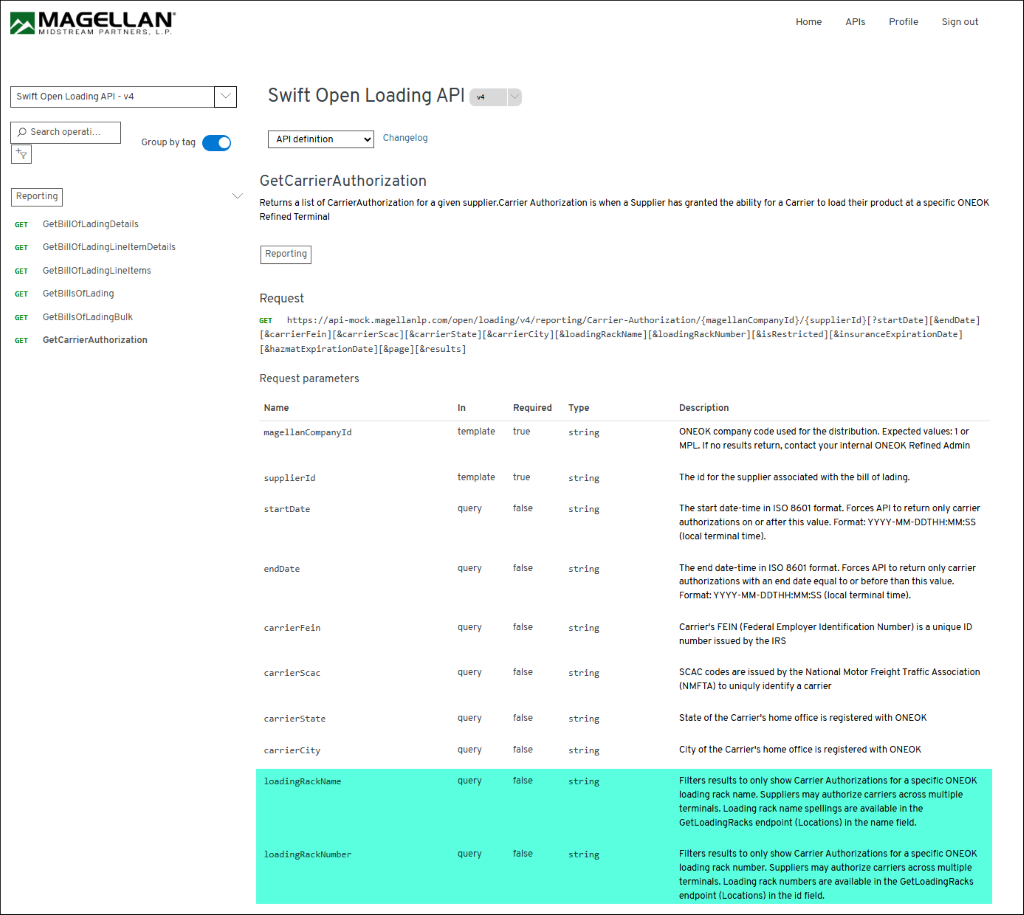 MAGELLAN 
Home 
APIs 
Profile 
Sign out 
MIDSTREAM PARTNERS, L. P. 
Swift Open Loading API - v4 
Swift Open Loading API 
V4 
O Search operati ... 
API definition 
Changelog 
+8 
Group by tag 
GetCarrierAuthorization 
> 
Reporting 
Returns a list of CarrierAuthorization for a given supplier.Carrier Authorization is when a Supplier has granted the ability for a Carrier to load their product at a specific ONEOK 
GET 
GetBillOfLadingDetails 
Refined Terminal 
GET 
GetBillOfLadingLineItemDetails 
Reporting 
GET 
GetBillOfLadingLineltems 
GET 
GetBillsOfLading 
Request 
GET 
GetBillsOfLadingBulk 
GET https://api-mock.magellanlp.com/open/loading/v4/reporting/Carrier-Authorization/{magellanCompanyId}/{supplierId}[?startDate][&endDate] 
GET 
GetCarrierAuthorization 
[&carrierFein] [&carrierScac] [&carrierState] [&carrierCity] [&loadingRackName] [&loadingRackNumber] [&isRestricted] [&insuranceExpirationDate] 
[&hazmatExpirationDate] [&page] [&results] 
Request parameters 
Name 
In 
Required 
Type 
Description 
magellanCompanyId 
template 
true 
string 
ONEOK company code used for the distribution. Expected values: 1 or 
MPL. If no results return, contact your internal ONEOK Refined Admin 
supplierId 
template 
true 
string 
The id for the supplier associated with the bill of lading. 
startDate 
query 
false 
string 
The start date-time in ISO 8601 format. Forces API to return only carrier 
authorizations on or after this value. Format: YYYY-MM-DDTHH:MM:SS 
(local terminal time). 
endDate 
query 
false 
string 
The end date-time in ISO 8601 format. Forces API to return only carrier 
authorizations with an end date equal to or before than this value. 
Format: YYYY-MM-DDTHH:MM:SS (local terminal time). 
carrierFein 
query 
false 
string 
Carrier's FEIN (Federal Employer Identification Number) is a unique ID 
number issued by the IRS 
carrierScac 
query 
false 
string 
SCAC codes are issued by the National Motor Freight Traffic Association 
(NMFTA) to uniquly identify a carrier 
carrierState 
query 
false 
string 
State of the Carrier's home office is registered with ONEOK 
carrierCity 
query 
false 
string 
City of the Carrier's home office is registered with ONEOK 
loadingRackName 
query 
false 
string 
Filters results to only show Carrier Authorizations for a specific ONEOK 
loading rack name. Suppliers may authorize carriers across multiple 
terminals. Loading rack name spellings are available in the 
GetLoadingRacks endpoint (Locations) in the name field. 
loadingRackNumber 
query 
false 
string 
Filters results to only show Carrier Authorizations for a specific ONEOK 
loading rack number. Suppliers may authorize carriers across multiple 
terminals. Loading rack numbers are available in the GetLoadingRacks 
endpoint (Locations) in the id field. 