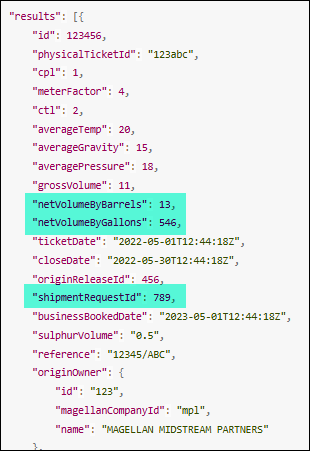 "results": [{
"id": 123456,
"physicalTicketId": "123abc",
"cpl": 1,
"meterFactor": 4,
"ctl": 2,
"averageTemp": 20,
"averageGravity": 15,
"averagePressure": 18,
"grossVolume": 11,
"netvolumeByBarrels": 13,
"netvolumeByGallons": 546,
"ticketDate": "2022-05-01T12:44:18Z",
"closeDate": "2022-05-30T12:44:18Z",
"originReleaseId": 456,
"shipmentRequestId": 789,
"businessBookedDate": "2023-05-01T12:44:18Z",
"sulphurvolume": "0.5",
"reference": "12345/ABC",
"originOwner": {
"id": "123",
"magellanCompanyId": "mpl",
"name": "MAGELLAN MIDSTREAM PARTNERS"