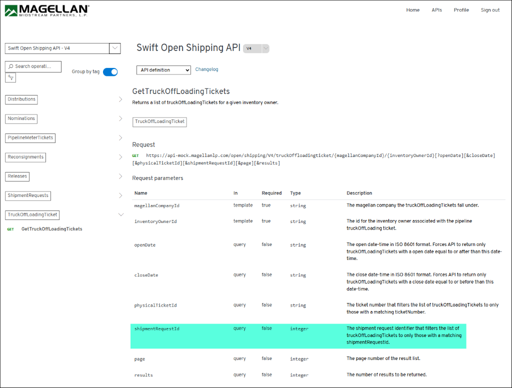 MAGELLAN 
Home 
APIs 
Profile 
Sign out 
MIDSTREAM PARTNERS, L. P. 
Swift Open Shipping API - V4 
Swift Open Shipping API 
V4 
O Search operati ... 
Group by tag 
API definition 
Changelog 
GetTruckOffLoading Tickets 
Distributions 
> 
Returns a list of truckOffLoading Tickets for a given inventory owner. 
Nominations 
> 
TruckOffLoadingTicket 
PipelineMeterTickets 
> 
Request 
Reconsignments 
> 
GET https://api-mock.magellanlp.com/open/shipping/V4/truckOffloadingticket/{magellanCompanyId}/{inventoryOwnerId} [?openDate][&closeDate] 
[&physicalTicketId] [&shipmentRequestId] [&page] [&results] 
Releases 
> 
Request parameters 
ShipmentRequests 
> 
Name 
In 
Required 
Type 
Description 
magellanCompanyId 
template 
true 
string 
The magellan company the truckOffLoadingTickets fall under. 
TruckOffLoadingTicket 
inventoryOwnerId 
template 
true 
string 
The id for the inventory owner associated with the pipeline 
GET 
GetTruckOffLoadingTickets 
truckOffLoading ticket. 
openDate 
query 
false 
string 
The open date-time in ISO 8601 format. Forces API to return only 
truckOffLoadingTickets with a open date equal to or after than this date- 
time. 
closeDate 
quer 
false 
string 
The close date-time in ISO 8601 format. Forces API to return only 
truckOffLoadingTickets with a close date equal to or before than this 
date-time. 
physicalTicketId 
query 
false 
string 
The ticket number that filters the list of truckOffLoading Tickets to only 
those with a matching ticketNumber. 
shipmentRequestId 
query 
false 
integer 
The shipment request identifier that filters the list of 
truckOffLoadingTickets to only those with a matching 
shipmentRequestld. 
page 
quer 
false 
integer 
The page number of the result list. 
results 
query 
false 
integer 
The number of results to be returned. 