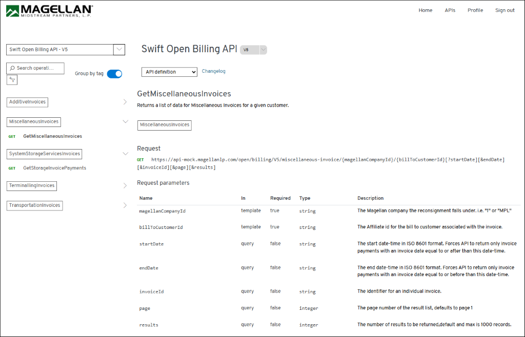 MAGELLAN 
Home 
APIs 
Profile 
Sign out 
MIDSTREAM PARTNERS, L. P. 
Swift Open Billing API - V5 
Swift Open Billing API 
V5 
O Search operati ... 
Group by tag 
API definition 
Changelog 
GetMiscellaneousInvoices 
1 
AdditiveInvoices 
Returns a list of data for Miscellaneous Invoices for a given customer. 
MiscellaneousInvoices 
MiscellaneousInvoices 
GET 
GetMiscellaneousInvoices 
SystemStorageServicesInvoices 
Request 
GET https://api-mock.magellanlp.com/open/billing/V5/miscellaneous-invoice/{magellanCompanyId}/{billToCustomerId}[?startDate][&endDate] 
GET 
GetStorageInvoicePayments 
[&invoiceId][&page][&results] 
TerminallingInvoices 
Request parameters 
Name 
In 
Required 
Type 
Description 
TransportationInvoices 
> 
magellanCompanyId 
template 
true 
string 
The Magellan company the reconsignment falls under. i.e. "1" or "MPL" 
billToCustomerId 
template 
true 
string 
The Affiliate id for the bill to customer associated with the invoice. 
startDate 
query 
false 
string 
The start date-time in ISO 8601 format. Forces API to return only invoice 
payments with an invoice date equal to or after than this date-time. 
endDate 
query 
false 
string 
The end date-time in ISO 8601 format. Forces API to return only invoice 
payments with an invoice date equal to or before than this date-time. 
invoiceId 
query 
false 
string 
The identifier for an individual invoice. 
page 
query 
false 
integer 
The page number of the result list, defaults to page 1 
results 
query 
false 
integer 
The number of results to be returned, default and max is 1000 records. 
