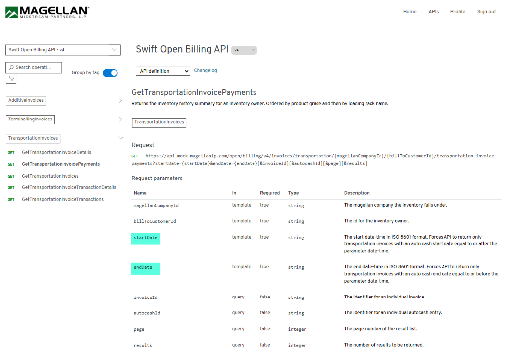 MAGELLAN 
Home 
API 
Profile 
Sign out 
MIDSTREAM PARTNERS, L.P. 
Swift Open Billing API - v4 
Swift Open Billing API 
V 4 
Search operati ... 
Group by tag 
API definition 
Changelog 
GetTransportationInvoicePayments 
1 
AdditiveInvoices 
Returns the inventory history summary for an inventory owner. Ordered by product grade and then by loading rack name. 
1 
TerminallingInvoices 
TransportationInvoices 
TransportationInvoices 
Request 
GET 
GetTransportationInvoiceDetails 
GET https://api-mock.magellanlp.com/open/billing/v4/invoices/transportation/{magellanCompanyId}/{billToCustomerId}/transportation-invoice- 
GET 
GetTransportationInvoicePayments 
payments?startDate={startDate}&endDate={endDate} [&invoiceId] [&autocashId] [&page][&results] 
GET 
GetTransportationInvoices 
Request parameters 
GET 
GetTransportationInvoiceTransactionDetails 
Name 
In 
Required 
Type 
Description 
GET 
GetTransportationInvoiceTransactions 
magellanCompanyId 
template 
true 
string 
The magellan company the inventory falls under. 
billToCustomerId 
template 
true 
string 
The id for the inventory owner. 
startDate 
template 
true 
string 
The start date-time in ISO 8601 format. Forces API to return only 
transportation invoices with an auto cash start date equal to or after the 
parameter date-time. 
endDate 
template 
true 
string 
The end date-time in ISO 8601 format. Forces API to return only 
transportation invoices with an auto cash end date equal to or before the 
parameter date-time. 
invoiceId 
query 
false 
string 
The identifier for an individual invoice. 
autocashId 
query 
false 
string 
The identifier for an individual autocash entry. 
page 
query 
false 
integer 
The page number of the result list. 
results 
query 
false 
integer 
The number of results to be returned. 