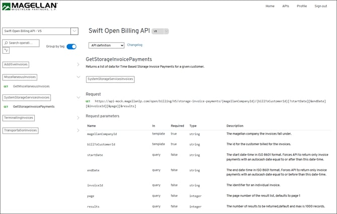 MAGELLAN® 
Home 
APIs 
Profile 
Sign out 
MIDSTREAM PARTNERS, L. P. 
Swift Open Billing API - V5 
Swift Open Billing API 
V5 
O Search operati ... 
Group by tag 
API definition 
Changelog 
GetStorageInvoicePayments 
1 
AdditiveInvoices 
Returns a list of data for Time Based Storage Invoice Payments for a given customer. 
MiscellaneousInvoices 
V 
SystemStorageServicesInvoices 
GET 
GetMiscellaneousInvoices 
Request 
SystemStorageServicesInvoices 
V 
GET https://api-mock.magellanlp.com/open/billing/V5/storage-invoice-payments/{magellanCompanyId}/{billToCustomerId} [?startDate][&endDate] 
GET 
GetStorageInvoicePayments 
[&invoiceId] [&page] [&results] 
TerminallingInvoices 
Request parameters 
Name 
In 
Required 
Type 
Description 
TransportationInvoices 
> 
magellanCompanyId 
template 
true 
string 
The magellan company the invoices fall under. 
billToCustomerId 
template 
true 
string 
The id for the customer billed for the invoices. 
startDate 
query 
false 
string 
The start date-time in ISO 8601 format. Forces API to return only invoice 
payments with an autocash date equal to or after than this date-time. 
endDate 
query 
false 
string 
The end date-time in ISO 8601 format. Forces API to return only invoice 
payments with an autocash date equal to or before than this date-time. 
invoiceId 
query 
false 
string 
The identifier for an individual invoice. 
page 
query 
false 
integer 
The page number of the result list, defaults to page 1 
results 
query 
false 
integer 
The number of results to be returned, default and max is 1000 records. 