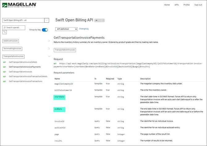 MAGELLAN 
Home 
API 
Profile 
Sign out 
MIDSTREAM PARTNERS, L.P. 
Swift Open Billing API - v4 
Swift Open Billing API 
V 4 
Search operati ... 
Group by tag 
API definition 
Changelog 
GetTransportationInvoicePayments 
1 
AdditiveInvoices 
Returns the inventory history summary for an inventory owner. Ordered by product grade and then by loading rack name. 
1 
TerminallingInvoices 
TransportationInvoices 
TransportationInvoices 
Request 
GET 
GetTransportationInvoiceDetails 
GET https://api-mock.magellanlp.com/open/billing/v4/invoices/transportation/{magellanCompanyId}/{billToCustomerId}/transportation-invoice- 
GET 
GetTransportationInvoicePayments 
payments?startDate={startDate}&endDate={endDate} [&invoiceId] [&autocashId] [&page][&results] 
GET 
GetTransportationInvoices 
Request parameters 
GET 
GetTransportationInvoiceTransactionDetails 
Name 
In 
Required 
Type 
Description 
GET 
GetTransportationInvoiceTransactions 
magellanCompanyId 
template 
true 
string 
The magellan company the inventory falls under. 
billToCustomerId 
template 
true 
string 
The id for the inventory owner. 
startDate 
template 
true 
string 
The start date-time in ISO 8601 format. Forces API to return only 
transportation invoices with an auto cash start date equal to or after the 
parameter date-time. 
endDate 
template 
true 
string 
The end date-time in ISO 8601 format. Forces API to return only 
transportation invoices with an auto cash end date equal to or before the 
parameter date-time. 
invoiceId 
query 
false 
string 
The identifier for an individual invoice. 
autocashId 
query 
false 
string 
The identifier for an individual autocash entry. 
page 
query 
false 
integer 
The page number of the result list. 
results 
query 
false 
integer 
The number of results to be returned. 