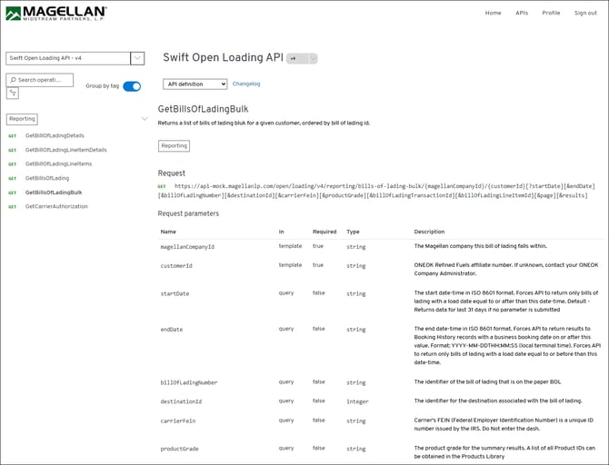 MAGELLAN® 
Home 
APIs 
Profile 
Sign out 
MIDSTREAM PARTNERS, L. P. 
Swift Open Loading API - v4 
Swift Open Loading API 
V4 
O Search operati ... 
Group by tag 
API definition 
Changelog 
GetBillsOfLadingBulk 
Reporting 
Returns a list of bills of lading bluk for a given customer, ordered by bill of lading id. 
GET 
GetBillOfLadingDetails 
Reporting 
GET 
GetBillOfLadingLineItemDetails 
GET 
GetBillOfLadingLineltems 
Request 
GET 
GetBillsOfLading 
GET https://api-mock.magellanlp.com/open/loading/v4/reporting/bills-of-lading-bulk/{magellanCompanyId}/{customerId}[?startDate] [&endDate] 
GET 
GetBillsOfLadingBulk 
[&billofLadingNumber] [&destinationId] [&carrierFein] [&productGrade] [&billOfLadingTransactionId][&billOfLadingLineItemId] [&page] [&results] 
GET 
GetCarrierAuthorization 
Request parameters 
Name 
In 
Required 
Type 
Description 
magellanCompanyId 
template 
true 
string 
The Magellan company this bill of lading falls within. 
customerId 
template 
true 
string 
ONEOK Refined Fuels affiliate number. If unknown, contact your ONEOK 
Company Administrator. 
startDate 
query 
false 
string 
The start date-time in ISO 8601 format. Forces API to return only bills of 
lading with a load date equal to or after than this date-time. Default - 
Returns data for last 31 days if no parameter is submitted 
endDate 
query 
false 
string 
The end date-time in ISO 8601 format. Forces API to return results to 
Booking History records with a business booking date on or after this 
value. Format: YYYY-MM-DDTHH:MM:SS (local terminal time). Forces API 
to return only bills of lading with a load date equal to or before than this 
date-time. 
billOfLadingNumber 
query 
false 
string 
The identifier of the bill of lading that is on the paper BOL 
destinationId 
query 
false 
integer 
The identifier for the destination associated with the bill of lading. 
carrierFein 
query 
false 
string 
Carrier's FEIN (Federal Employer Identification Number) is a unique ID 
number issued by the IRS. Do Not enter the dash. 
productGrade 
query 
false 
string 
The product grade for the summary results. A list of all Product IDs can 
be obtained in the Products Library 