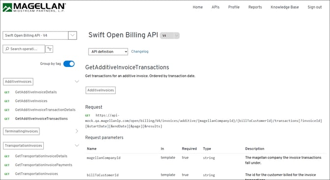 MAGELLAN® 
Home 
APIs 
Profile 
Reports 
Knowledge Base 
Sign out 
MIDSTREAM PARTNERS, L. P. 
Swift Open Billing API - V4 
V 
Swift Open Billing API 
V 4 
V 
O Search operati ... 
API definition 
Changelog 
Group by tag 
GetAdditiveInvoiceTransactions 
Get transactions for an additive invoice. Ordered by transaction date. 
AdditiveInvoices 
> 
GET 
GetAdditiveInvoiceDetails 
AdditiveInvoices 
GET 
GetAdditiveInvoices 
GET 
GetAdditiveInvoiceTransactionDetails 
Request 
GET 
GetAdditiveInvoiceTransactions 
GET 
https://api- 
mock.qa.magellanlp.com/open/billing/V4/invoices/additive/{magellanCompanyId}/{billToCustomerId}/transactions[?invoiceId] 
[&startDate ] [&endDate] [&page ] [&results] 
A 
TerminallingInvoices 
Request parameters 
TransportationInvoices 
Name 
In 
Required 
Type 
Description 
GET 
GetTransportationInvoiceDetails 
magellanCompanyId 
template 
true 
string 
The magellan company the invoice transactions 
GET 
GetTransportationInvoicePayments 
fall under. 
GET 
GetTransportationInvoices 
billToCustomerId 
template 
true 
string 
The id for the customer billed for the invoice 