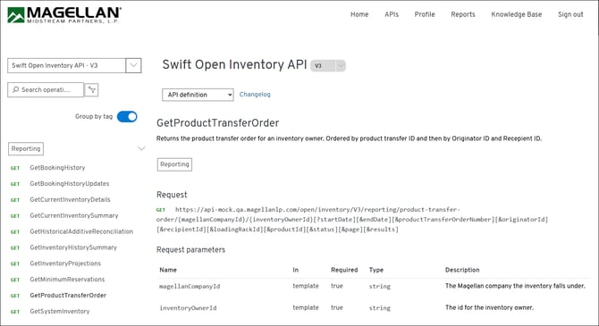 MAGELLAN® 
Home 
APIs 
Profile 
Reports 
Knowledge Base 
Sign out 
MIDSTREAM PARTNERS, L. P. 
Swift Open Inventory API - V3 
Swift Open Inventory API 
V3 
O Search operati ... 
API definition 
Changelog 
Group by tag 
GetProductTransferOrder 
Returns the product transfer order for an inventory owner. Ordered by product transfer ID and then by Originator ID and Recepient ID. 
Reporting 
> 
GET 
GetBookingHistory 
Reporting 
GET 
GetBookingHistoryUpdates 
GET 
GetCurrentInventoryDetails 
Request 
GET 
GetCurrentInventorySummary 
GET https://api-mock.qa.magellanlp.com/open/inventory/V3/reporting/product-transfer- 
order/{magellanCompanyId} /{inventoryOwner Id} [ ?startDate] [&endDate] [&productTransferOrderNumber] [&originatorId] 
GET 
GetHistoricalAdditiveReconciliation 
[&recipientId] [&loadingRackId] [&productId] [&status][&page][&results] 
GET 
GetInventoryHistorySummary 
Request parameters 
GET 
GetInventoryProjections 
Name 
In 
Required 
Type 
Description 
GET 
GetMinimumReservations 
magellanCompanyId 
template 
true 
string 
The Magellan company the inventory falls under. 
GET 
GetProductTransferOrder 
GET 
GetSystemInventory 
inventoryOwnerId 
template 
true 
string 
The id for the inventory owner. 