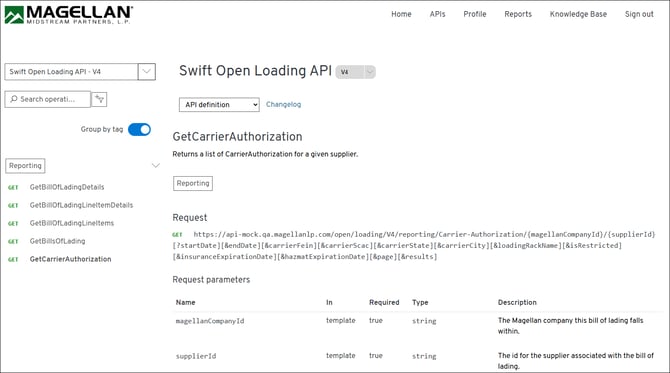 MAGELLAN® 
Home 
APIs 
Profile 
Reports 
Knowledge Base 
Sign out 
MIDSTREAM PARTNERS, L.P. 
Swift Open Loading API - V4 
Swift Open Loading API 
V4 
O Search operati ... 
API definition 
Changelog 
Group by tag 
GetCarrierAuthorization 
Returns a list of CarrierAuthorization for a given supplier. 
> 
Reporting 
GET 
GetBillOfLadingDetails 
Reporting 
GET 
GetBillOfLadingLineltemDetails 
Request 
GET 
GetBillOfLadingLineltems 
GET 
https://api-mock.qa.magellanlp.com/open/loading/V4/reporting/Carrier-Authorization/{magellanCompanyId}/{supplierId} 
GET 
GetBillsOfLading 
[? startDate] [&endDate] [&carrierFein] [&carrierScac] [&carrierState] [&carrierCity] [&loadingRackName] [&isRestricted] 
GET 
GetCarrierAuthorization 
[&insuranceExpirationDate] [&hazmatExpirationDate] [&page] [&results] 
Request parameters 
Name 
In 
Required 
Type 
Description 
magellanCompanyId 
template 
true 
string 
The Magellan company this bill of lading falls 
within. 
supplierId 
template 
true 
string 
The id for the supplier associated with the bill of 
lading. 