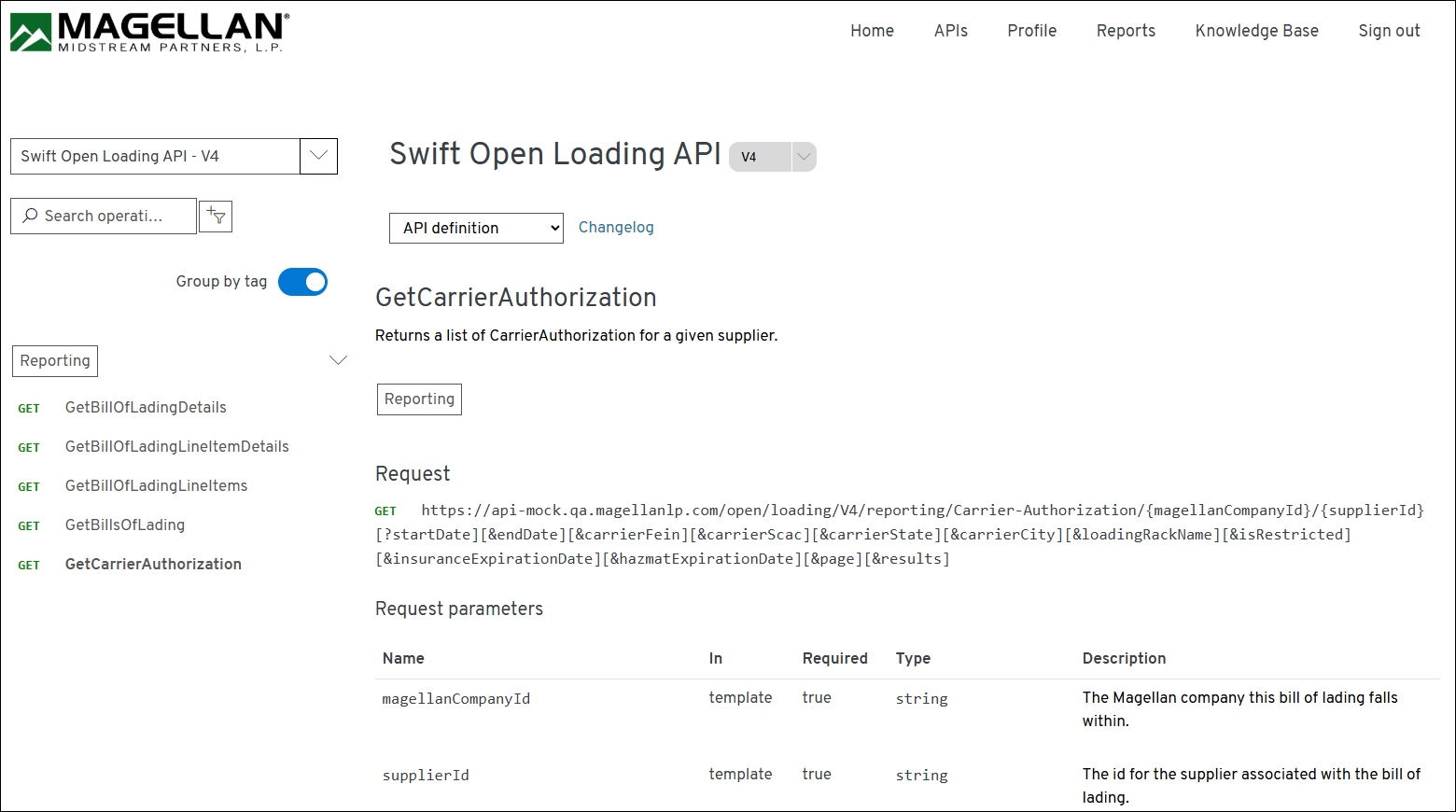 MAGELLAN® 
Home 
APIs 
Profile 
Reports 
Knowledge Base 
Sign out 
MIDSTREAM PARTNERS, L.P. 
Swift Open Loading API - V4 
Swift Open Loading API 
V4 
O Search operati ... 
API definition 
Changelog 
Group by tag 
GetCarrierAuthorization 
Returns a list of CarrierAuthorization for a given supplier. 
> 
Reporting 
GET 
GetBillOfLadingDetails 
Reporting 
GET 
GetBillOfLadingLineltemDetails 
Request 
GET 
GetBillOfLadingLineltems 
GET 
https://api-mock.qa.magellanlp.com/open/loading/V4/reporting/Carrier-Authorization/{magellanCompanyId}/{supplierId} 
GET 
GetBillsOfLading 
[? startDate] [&endDate] [&carrierFein] [&carrierScac] [&carrierState] [&carrierCity] [&loadingRackName] [&isRestricted] 
GET 
GetCarrierAuthorization 
[&insuranceExpirationDate] [&hazmatExpirationDate] [&page] [&results] 
Request parameters 
Name 
In 
Required 
Type 
Description 
magellanCompanyId 
template 
true 
string 
The Magellan company this bill of lading falls 
within. 
supplierId 
template 
true 
string 
The id for the supplier associated with the bill of 
lading. 
